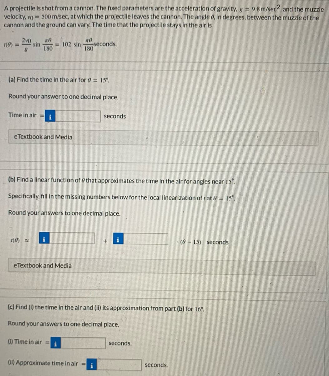 A projectile Is shot from a cannon. The fixed parameters are the acceleration of gravity, g 9.8 m/sec4, and the muzzle
velocity, vo = 500 m/sec, at which the projectile leaves the cannon. The angle 0, in degrees, between the muzzle of the
cannon and the ground can vary. The time that the projectile stays in the air is
2v0
sin
180
seconds.
180
(0) =
= 102 sin
(a) Find the time in the air for 0 = 15°
Round your answer to one decimal place.
Time in air =
i
seconds
eTextbook and Media
(b) Find a linear function of othat approximates the time in the air for angles near 15
Specifically, fill in the missing numbers below for the local linearization of r at a = 15".
Round your answers to one decimal place.
1(0)
i
i
(0 - 15) seconds
eTextbook and Media
(c) Find (i) the time in the air and (ii) its approximation from part (b) for 16".
Round your answers to one decimal place.
(1) Time in air = i
seconds.
(ii) Approximate time in air =
i
seconds.
