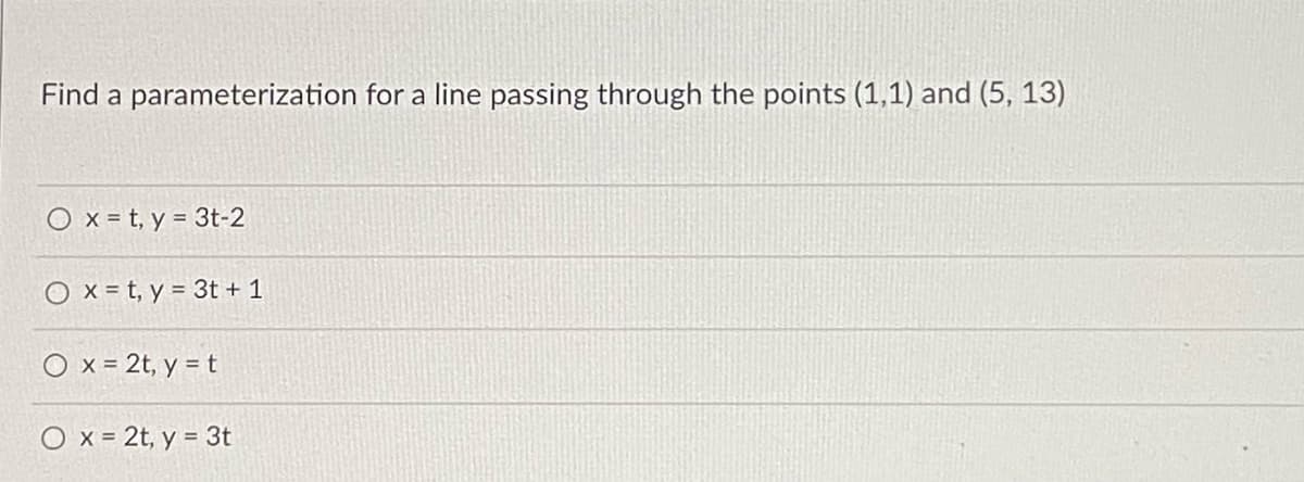 Find a parameterization for a line passing through the points (1,1) and (5, 13)
O x = t, y = 3t-2
O x = t, y = 3t + 1
O x = 2t, y = t
O x = 2t, y = 3t
