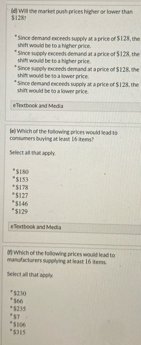 (d) Will the market push prices higher or lower than
$128?
Since demand exceeds supply at a price of $128, the
shift would be to a higher price.
Since supply exceeds demand at a price of $128, the
shift would be to a higher price.
Since supply exceeds demand at a price of $128, the
shift would be to a lower price.
° Since demand exceeds supply at a price of $128, the
shift would be to a lower price.
eTextbook and Media
(e) Which of the following prices would lead to
consumers buying at least 16 items?
Select all that apply.
°$180
°$153
$178
°$127
$146
°$129
eTextbook and Media
(f) Which of the following prices would lead to
manufacturers supplying at least 16 items.
Select all that apply.
$230
$66
$235
$7
$106
$315
