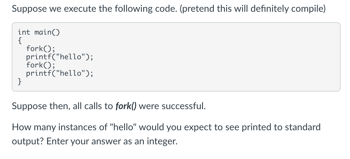 Suppose we execute the following code. (pretend this will definitely compile)
int main()
{
fork();
printf("hello");
fork();
printf("hello");
}
Suppose then, all calls to fork() were successful.
How many instances of "hello" would you expect to see printed to standard
output? Enter your answer as an integer.