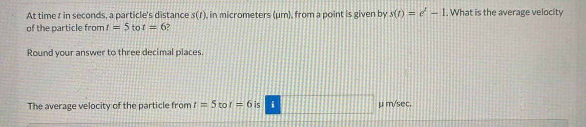 At time t in seconds, a particle's distance s(t), in micrometers (µm), from a point is given by s(t) = e' – 1. What is the average velocity
of the particle from t = 5 to t = 6?
Round your answer to three decimal places.
The average velocity of the particle from t = 5 to t = 6 is i
um/sec.
