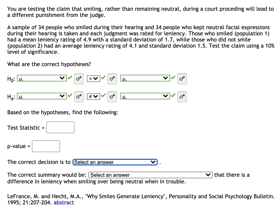 You are testing the claim that smiling, rather than remaining neutral, during a court proceding will lead to
a different punishment from the judge.
A sample of 34 people who smiled during their hearing and 34 people who kept neutral facial expressions
during their hearing is taken and each judgment was rated for leniency. Those who smiled (population 1)
had a mean leniency rating of 4.9 with a standard deviation of 1.7, while those who did not smile
(population 2) had an average leniency rating of 4.1 and standard deviation 1.5. Test the claim using a 10%
level of significance.
What are the correct hypotheses?
Ho:
Ha:
Based on the hypotheses, find the following:
Test Statistic =
0° μ₂
p-value =
The correct decision is to Select an answer
The correct summary would be: [Select an answer
difference in leniency when smiling over being neutral when in trouble.
that there is a
LeFrance, M. and Hecht, M.A., "Why Smiles Generate Leniency", Personality and Social Psychology Bulletin.
1995; 21:207-204. abstract