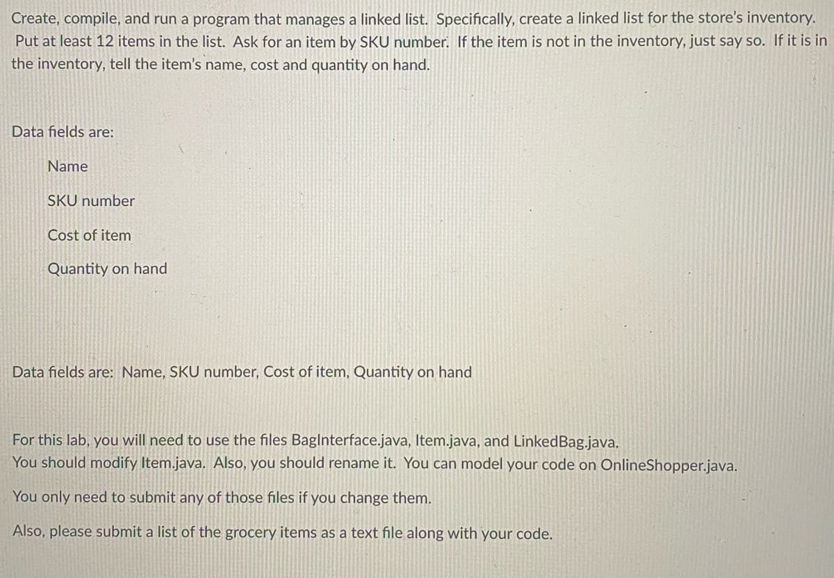 Create, compile, and run a program that manages a linked list. Specifically, create a linked list for the store's inventory.
Put at least 12 items in the list. Ask for an item by SKU number. If the item is not in the inventory, just say so. If it is in
the inventory, tell the item's name, cost and quantity on hand.
Data fields are:
Name
SKU number
Cost of item
Quantity on hand
Data fields are: Name, SKU number, Cost of item, Quantity on hand
For this lab, you will need to use the files BagInterface.java, Item.java, and LinkedBag.java.
You should modify Item.java. Also, you should rename it. You can model your code on OnlineShopper.java.
You only need to submit any of those files if you change them.
Also, please submit a list of the grocery items as a text file along with your code.