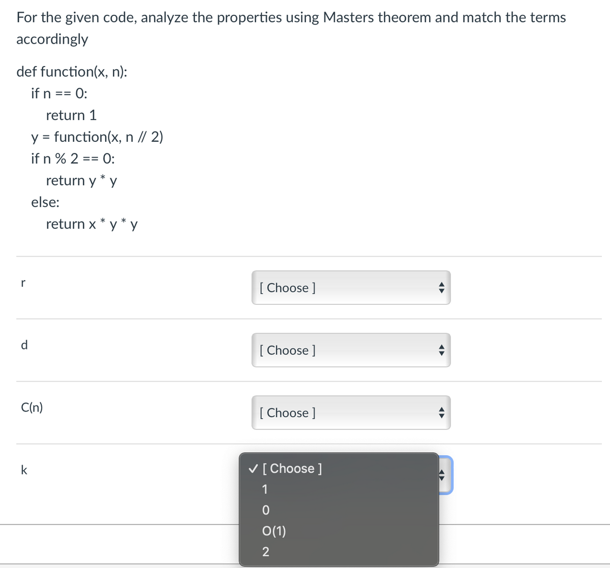 For the given code, analyze the properties using Masters theorem and match the terms
accordingly
def function(x, n):
if n == 0:
r
d
return 1
y = function(x, n // 2)
if n % 2 == 0:
return y * y
k
else:
C(n)
return x * y*y
[Choose ]
[Choose ]
[Choose ]
✓ [Choose ]
1
0
0(1)
2