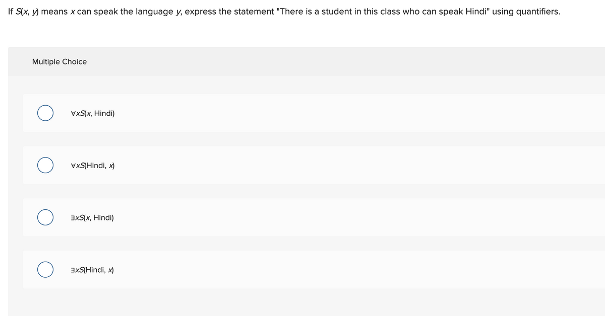 If S(x, y) means x can speak the language y, express the statement "There is a student in this class who can speak Hindi" using quantifiers.
Multiple Choice
O
VXS(x, Hindi)
VXS(Hindi, x)
3XS(x, Hindi)
3XS(Hindi, x)