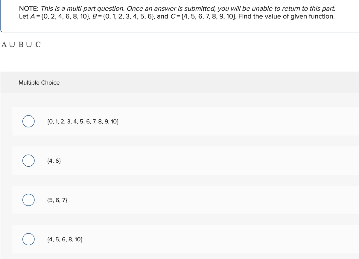 NOTE: This is a multi-part question. Once an answer is submitted, you will be unable to return to this part.
Let A = {0, 2, 4, 6, 8, 10}, B = {0, 1, 2, 3, 4, 5, 6}, and C= {4, 5, 6, 7, 8, 9, 10}. Find the value of given function.
AU BUC
Multiple Choice
O (0, 1, 2, 3, 4, 5, 6, 7, 8, 9, 10}
O (4,6}
O (5, 6, 7)
O [4, 5, 6, 8, 10)