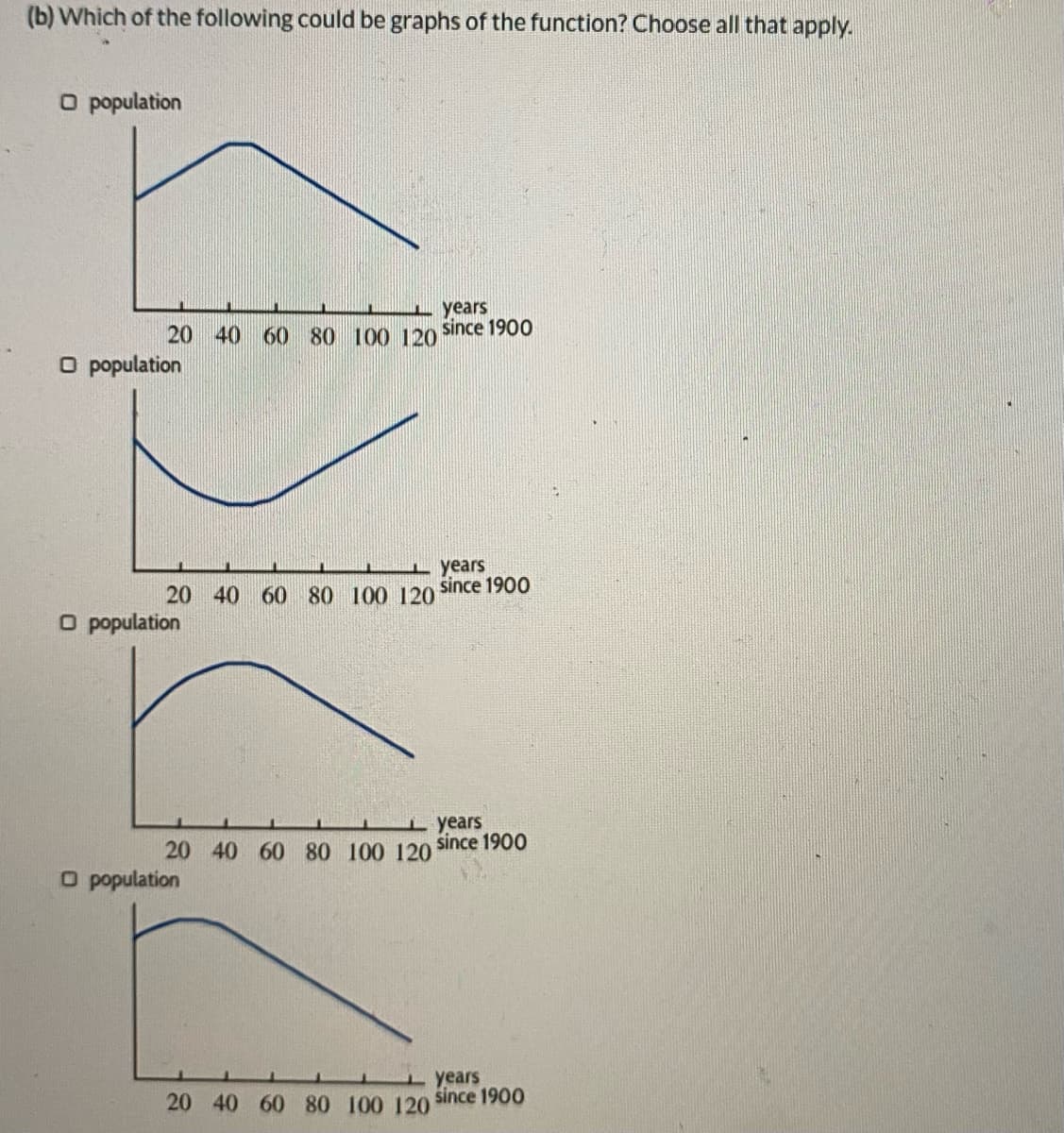 (b) Which of the following could be graphs of the function? Choose all that apply.
O population
years
20 40 60 80 100 120
since 1900
O population
I years
since 1900
20 40 60 80 100 120
O population
i years
20 40 60 80 100 120
since 1900
O population
years
20 40 60 80 100 120 since 1900
