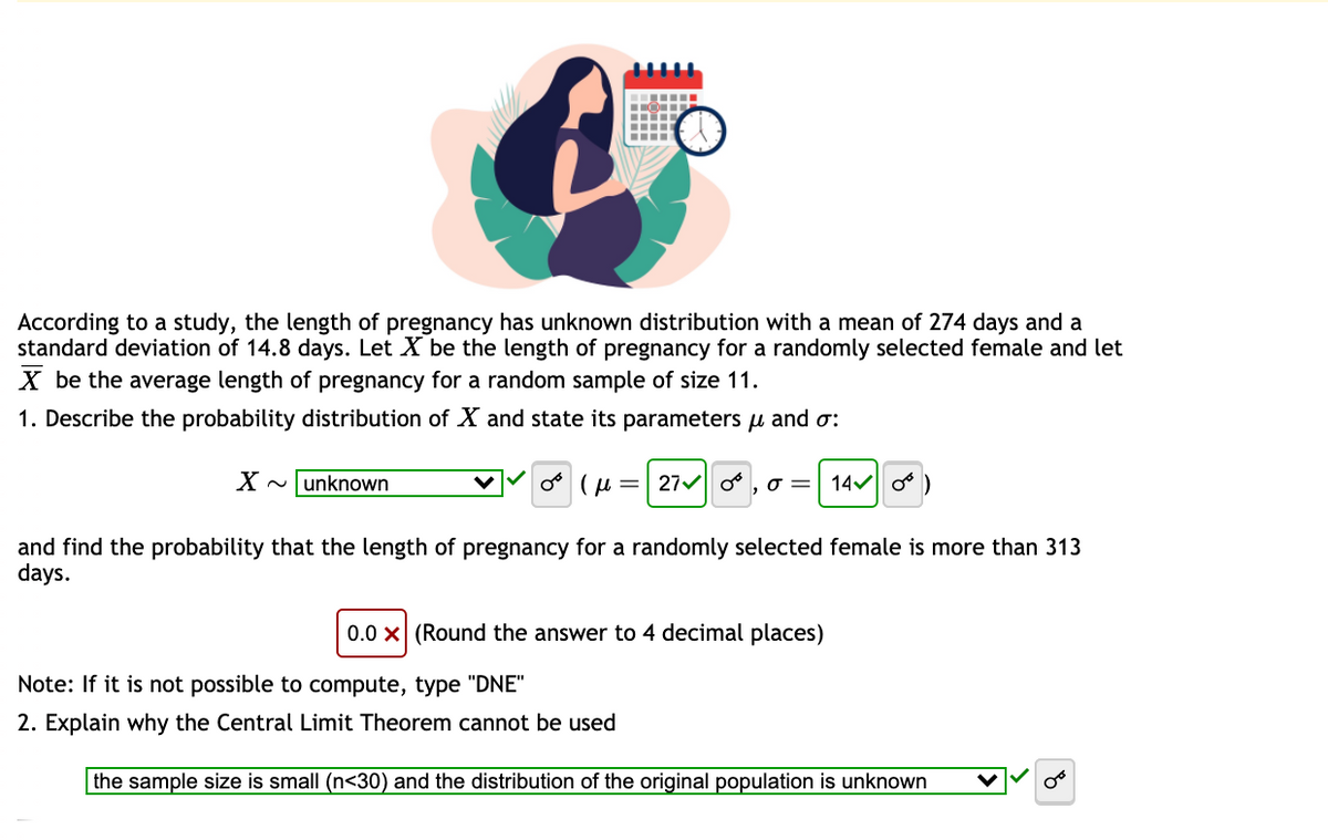 ‒‒‒‒‒‒‒
According to a study, the length of pregnancy has unknown distribution with a mean of 274 days and a
standard deviation of 14.8 days. Let X be the length of pregnancy for a randomly selected female and let
X be the average length of pregnancy for a random sample of size 11.
1. Describe the probability distribution of X and state its parameters μ and o:
X~ unknown
∞ (μ = 27 0,0 = 14✓ )
and find the probability that the length of pregnancy for a randomly selected female is more than 313
days.
0.0 X (Round the answer to 4 decimal places)
Note: If it is not possible to compute, type "DNE"
2. Explain why the Central Limit Theorem cannot be used
the sample size is small (n<30) and the distribution of the original population is unknown