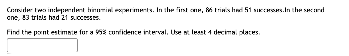 Consider two independent binomial experiments. In the first one, 86 trials had 51 successes. In the second
one, 83 trials had 21 successes.
Find the point estimate for a 95% confidence interval. Use at least 4 decimal places.