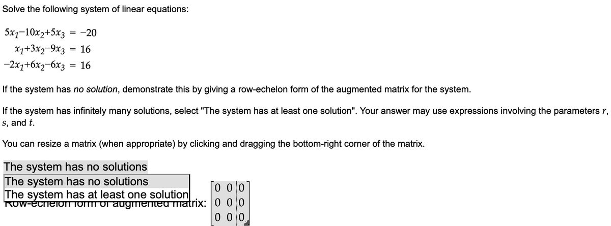 Solve the following system of linear equations:
5x1-10x2+5x3
= -20
x1+3x29x3 = 16
16
-2x₁+6x₂-6x3
=
If the system has no solution, demonstrate this by giving a row-echelon form of the augmented matrix for the system.
If the system has infinitely many solutions, select "The system has at least one solution". Your answer may use expressions involving the parameters 1,
s, and t.
You can resize a matrix (when appropriate) by clicking and dragging the bottom-right corner of the matrix.
The system has no solutions
The system has no solutions
The system has at least one solution
Row-echeion form of augmented matrix:
000
000
0 0 10