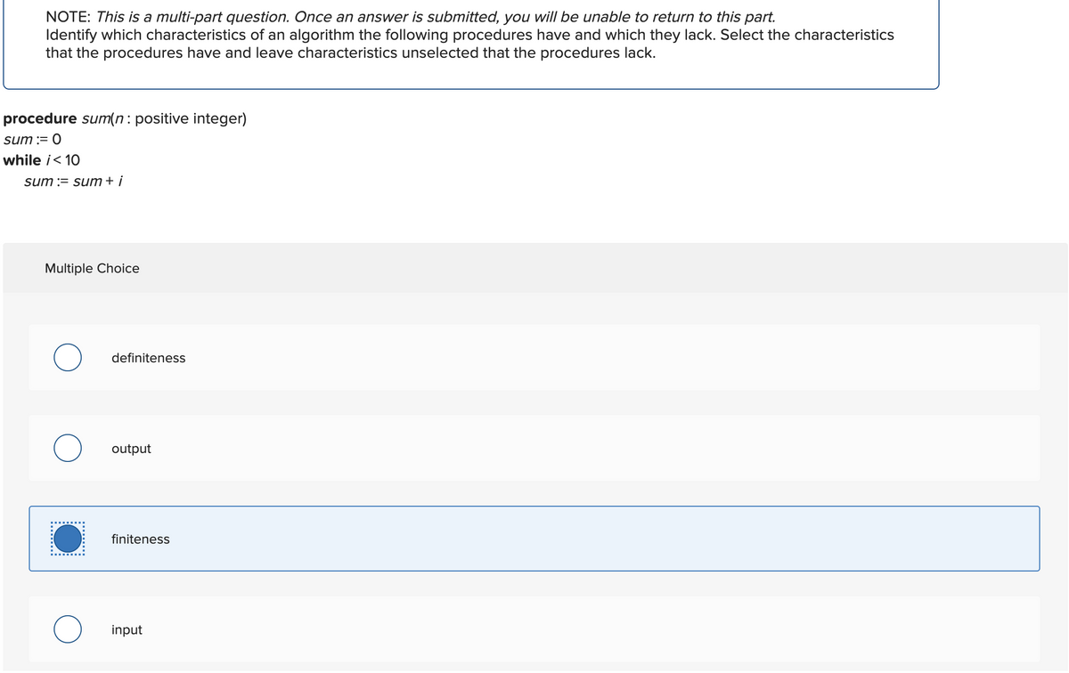 NOTE: This is a multi-part question. Once an answer is submitted, you will be unable to return to this part.
Identify which characteristics of an algorithm the following procedures have and which they lack. Select the characteristics
that the procedures have and leave characteristics unselected that the procedures lack.
procedure sum(n: positive integer)
sum := 0
while i<10
sum := sum + i
Multiple Choice
definiteness
O output
finiteness
input