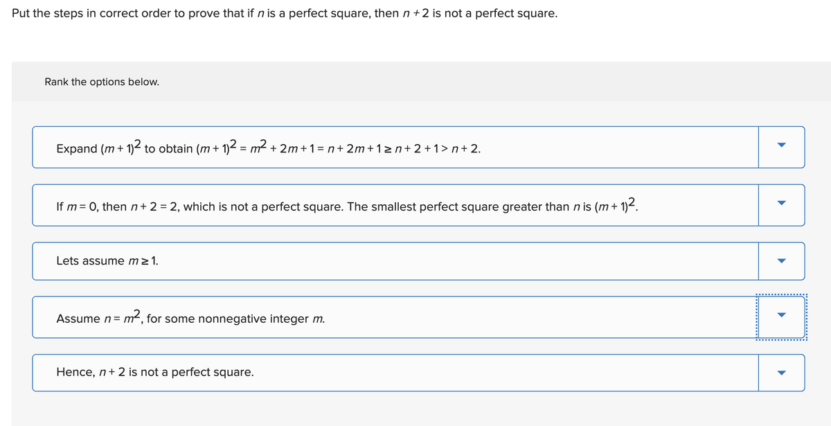 Put the steps in correct order to prove that if n is a perfect square, then n +2 is not a perfect square.
Rank the options below.
Expand (m + 1)2 to obtain (m + 1)² = m² +2m+1=n+2m+ 1 ≥n+ 2 + 1 > n + 2.
If m = 0, then n+ 2 = 2, which is not a perfect square. The smallest perfect square greater than n is (m + 1)².
Lets assume m≥ 1.
Assume n =
m², for some nonnegative integer m.
Hence, n + 2 is not a perfect square.