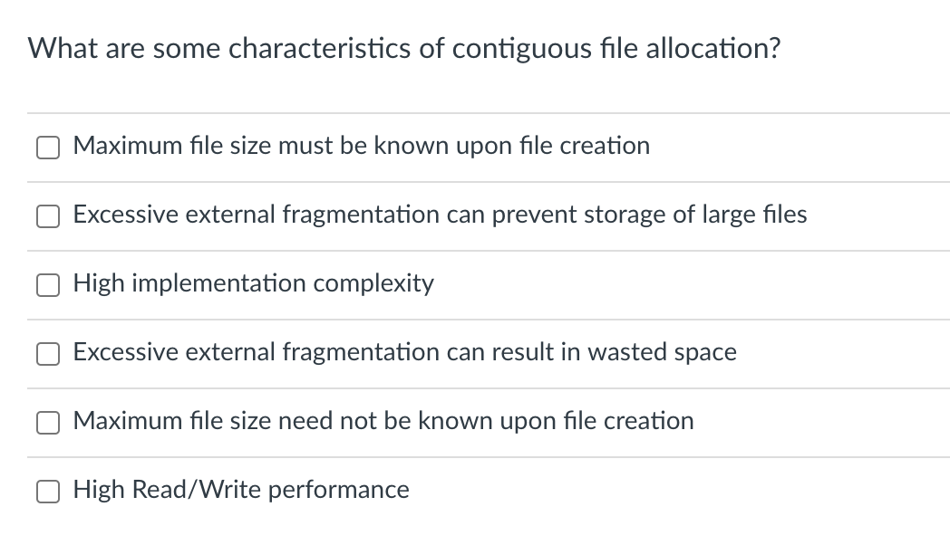 What are some characteristics of contiguous file allocation?
Maximum file size must be known upon file creation
Excessive external fragmentation can prevent storage of large files
High implementation complexity
Excessive external fragmentation can result in wasted space
Maximum file size need not be known upon file creation
High Read/Write performance