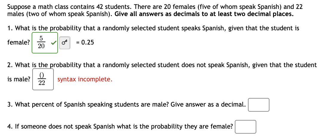 Suppose a math class contains 42 students. There are 20 females (five of whom speak Spanish) and 22
males (two of whom speak Spanish). Give all answers as decimals to at least two decimal places.
1. What is the probability that a randomly selected student speaks Spanish, given that the student is
female?
5
20
= 0.25
2. What is the probability that a randomly selected student does not speak Spanish, given that the student
is male?
(
22
syntax incomplete.
3. What percent of Spanish speaking students are male? Give answer as a decimal.
4. If someone does not speak Spanish what is the probability they are female?