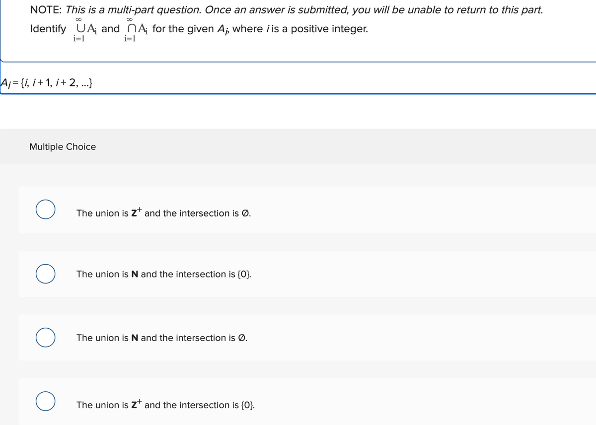 NOTE: This is a multi-part question. Once an answer is submitted, you will be unable to return to this part.
∞
∞
Identify UA and MA for the given A,, where i is a positive integer.
i=1
i=1
A¡ = {i, i+ 1, i + 2,...}
Multiple Choice
O
O
The union is Z* and the intersection is Ø.
The union is N and the intersection is {0}.
The union is N and the intersection is Ø.
The union is Z+ and the intersection is {0}.