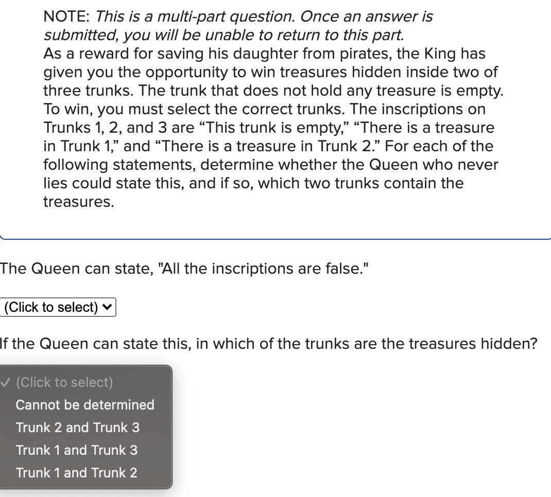 NOTE: This is a multi-part question. Once an answer is
submitted, you will be unable to return to this part.
As a reward for saving his daughter from pirates, the King has
given you the opportunity to win treasures hidden inside two of
three trunks. The trunk that does not hold any treasure is empty.
To win, you must select the correct trunks. The inscriptions on
Trunks 1, 2, and 3 are "This trunk is empty," "There is a treasure
in Trunk 1," and "There is a treasure in Trunk 2." For each of the
following statements, determine whether the Queen who never
lies could state this, and if so, which two trunks contain the
treasures.
The Queen can state, "All the inscriptions are false."
(Click to select)
If the Queen can state this, in which of the trunks are the treasures hidden?
✓ (Click to select)
Cannot be determined
Trunk 2 and Trunk 3
Trunk 1 and Trunk 3
Trunk 1 and Trunk 2