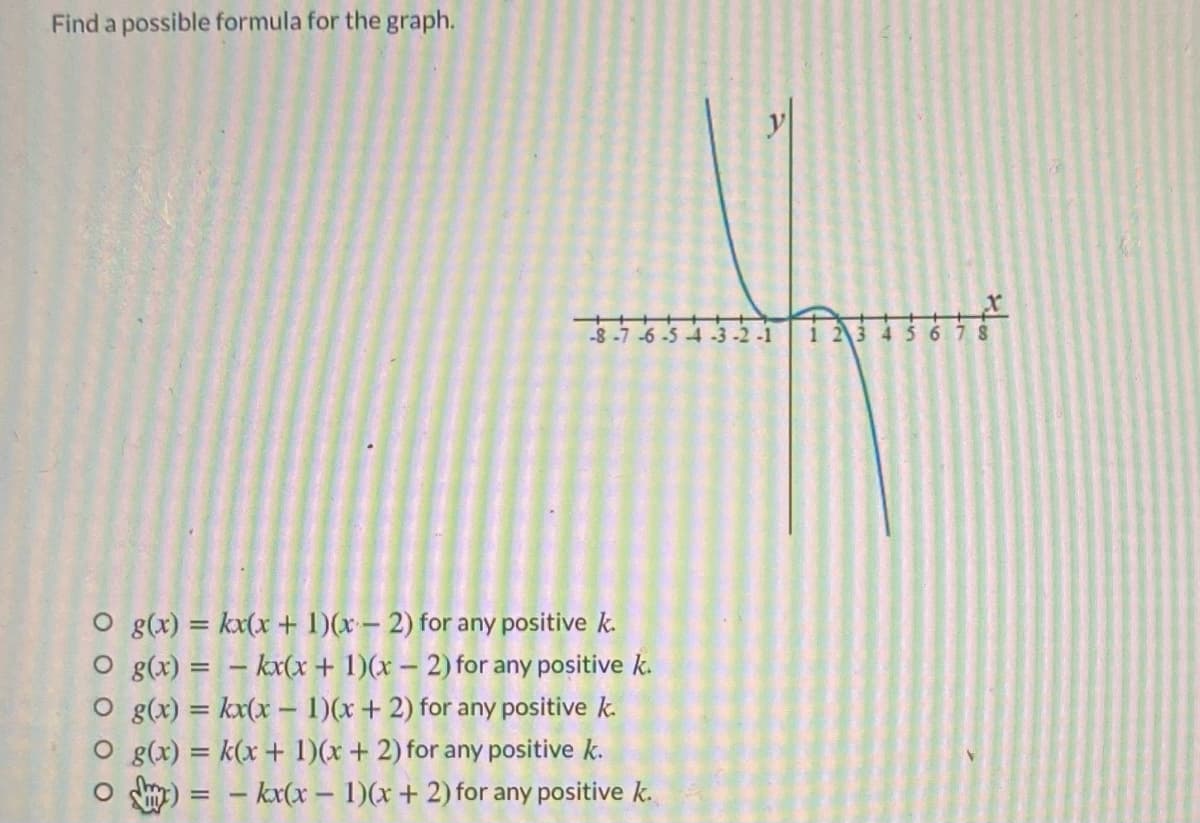 Find a possible formula for the graph.
y
-8 -7 -6 -5 4 -3-2-1
45678
O g(x) = kx(x + 1)(x– 2) for any positive k.
O g(x) = – kx(x + 1)(x – 2) for any positive k.
O g(x) = kx(x – 1)(x+ 2) for any positive k.
O g(x) = k(x + 1)(x + 2) for any positive k.
– kx(x-1)(x+ 2) for any positive k.
%3D
