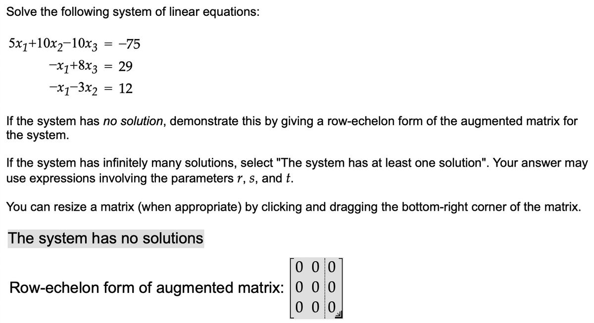 Solve the following system of linear equations:
5x1+10x2-10x3 = -75
-X1+8x3 = 29
-x1-3x₂= 12
If the system has no solution, demonstrate this by giving a row-echelon form of the augmented matrix for
the system.
If the system has infinitely many solutions, select "The system has at least one solution". Your answer may
use expressions involving the parameters r, s, and t.
You can resize a matrix (when appropriate) by clicking and dragging the bottom-right corner of the matrix.
The system has no solutions
0 0 0
Row-echelon form of augmented matrix: 0 00
000