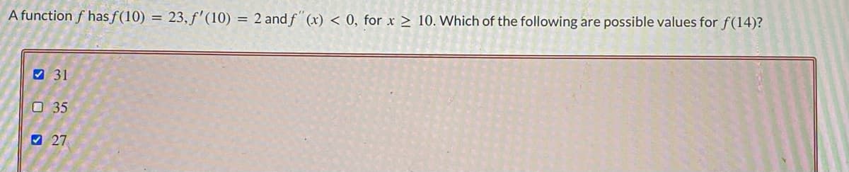 A function f has f(10) = 23, f'(10) = 2 and f" (x) < 0, for x > 10. Which of the following are possible values for f(14)?
9 31
O 35
O 27
