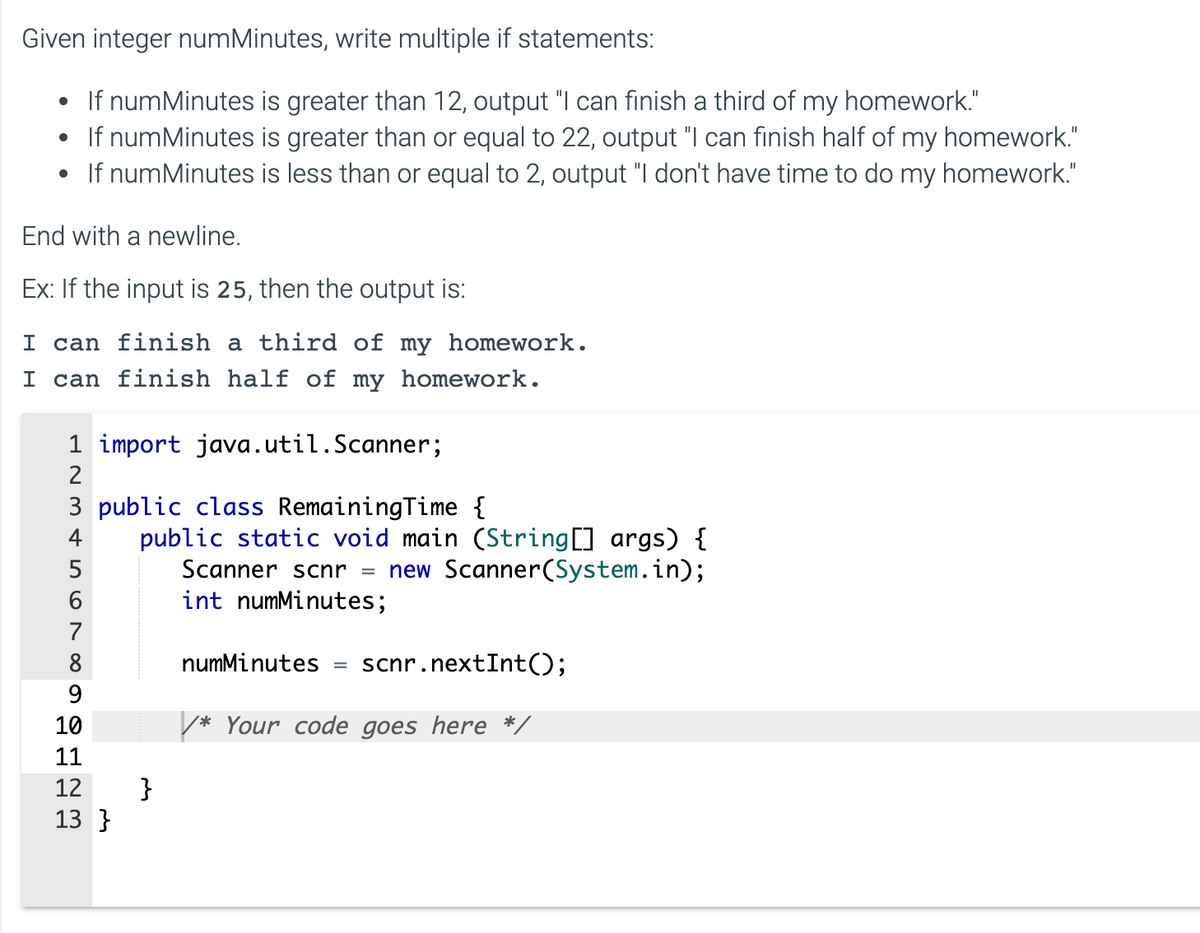 Given integer numMinutes, write multiple if statements:
• If numMinutes is greater than 12, output "I can finish a third of my homework."
• If numMinutes is greater than or equal to 22, output "I can finish half of my homework."
If numMinutes is less than or equal to 2, output "I don't have time to do my homework."
End with a newline.
Ex: If the input is 25, then the output is:
I can finish a third of my homework.
I can finish half of my homework.
1 import java.util.Scanner;
HN3 & 567
2
3 public class RemainingTime {
4
6
8
9
10
11
12
13}
public static void main (String[] args) {
Scanner scnr = new Scanner(System.in);
int numMinutes;
}
numMinutes scnr.nextInt();
* Your code goes here