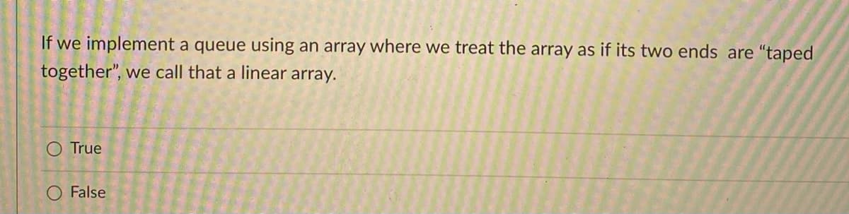 If we implement a queue using an array where we treat the array as if its two ends are "taped
together", we call that a linear array.
O True
False
