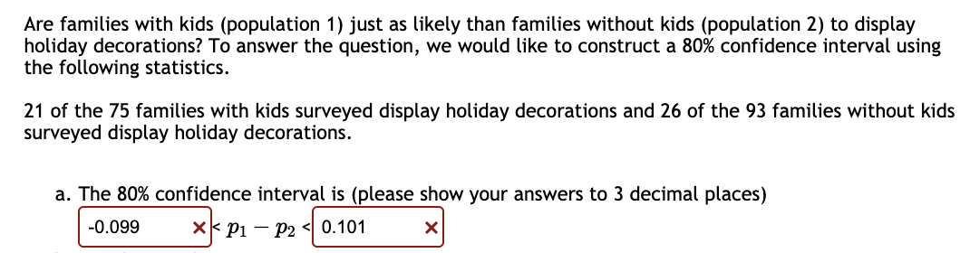 Are families with kids (population 1) just as likely than families without kids (population 2) to display
holiday decorations? To answer the question, we would like to construct a 80% confidence interval using
the following statistics.
21 of the 75 families with kids surveyed display holiday decorations and 26 of the 93 families without kids
surveyed display holiday decorations.
a. The 80% confidence interval is (please show your answers to 3 decimal places)
-0.099
X P1 P2 <0.101
X