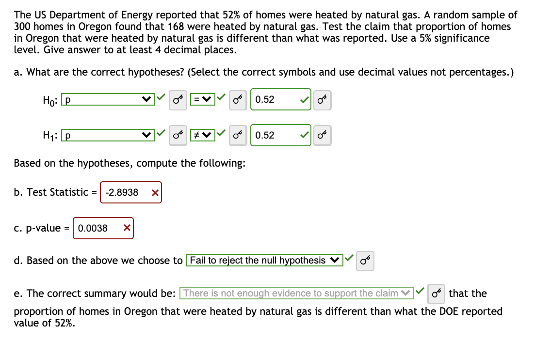 The US Department of Energy reported that 52% of homes were heated by natural gas. A random sample of
300 homes in Oregon found that 168 were heated by natural gas. Test the claim that proportion of homes
in Oregon that were heated by natural gas is different than what was reported. Use a 5% significance
level. Give answer to at least 4 decimal places.
a. What are the correct hypotheses? (Select the correct symbols and use decimal values not percentages.)
Ho: P
b. Test Statistic = -2.8938 X
H₁: p
Based on the hypotheses, compute the following:
c. p-value
=V
= 0.0038 X
0°
#V
0.52
0.52
✓
d. Based on the above we choose to Fail to reject the null hypothesis ✓
00
e. The correct summary would be: There is not enough evidence to support the claim o that the
proportion of homes in Oregon that were heated by natural gas is different than what the DOE reported
value of 52%.