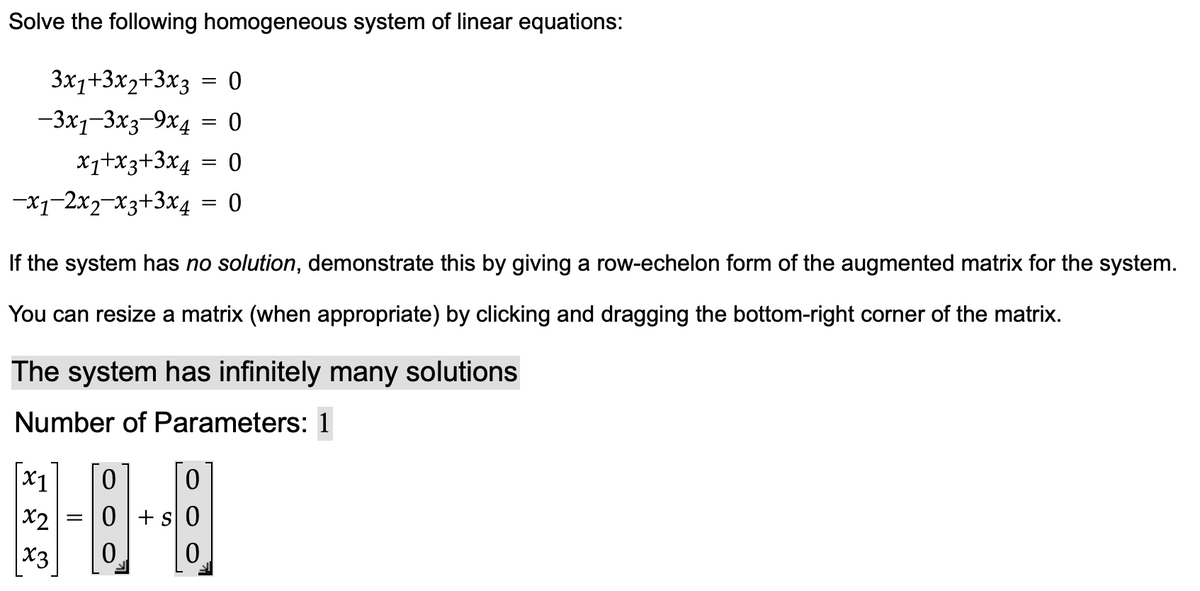 Solve the following homogeneous system of linear equations:
3x1+3x2+3x3 = 0
-3x1-3x3-9x4 = 0
x₁+x3+3x4 = 0
-x1-2x2-x3+3x4 = 0
If the system has no solution, demonstrate this by giving a row-echelon form of the augmented matrix for the system.
You can resize a matrix (when appropriate) by clicking and dragging the bottom-right corner of the matrix.
The system has infinitely many solutions
Number of Parameters: 1
x1
x2
x3
=
0 0
0+
0
0