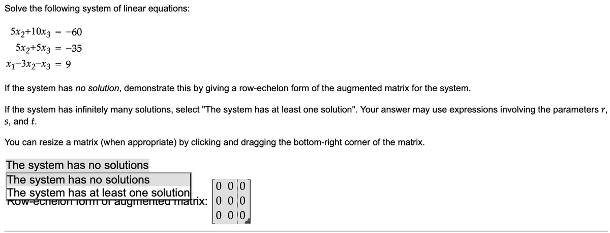 Solve the following system of linear equations:
5x2+10x3
= -60
5x2+5x3 = -35
x1-3x2-x3 = 9
If the system has no solution, demonstrate this by giving a row-echelon form of the augmented matrix for the system.
If the system has infinitely many solutions, select "The system has at least one solution". Your answer may use expressions involving the parameters 1,
s, and t.
You can resize a matrix (when appropriate) by clicking and dragging the bottom-right corner of the matrix.
The system has no solutions
The system has no solutions
The system has at least one solution
Row-ecreion form of augmented matrix:
000
000
000