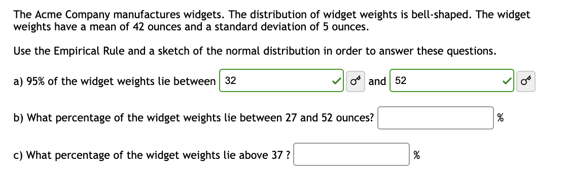 The Acme Company manufactures widgets. The distribution of widget weights is bell-shaped. The widget
weights have a mean of 42 ounces and a standard deviation of 5 ounces.
Use the Empirical Rule and a sketch of the normal distribution in order to answer these questions.
a) 95% of the widget weights lie between 32
✓and 52
b) What percentage of the widget weights lie between 27 and 52 ounces?
c) What percentage of the widget weights lie above 37 ?
%
%
OB