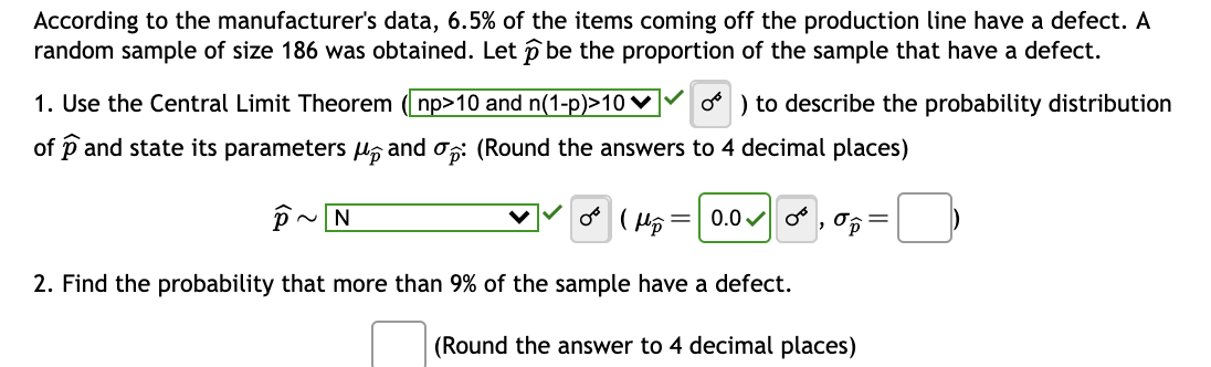 According to the manufacturer's data, 6.5% of the items coming off the production line have a defect. A
random sample of size 186 was obtained. Let p be the proportion of the sample that have a defect.
o) to describe the probability distribution
and op: (Round the answers to 4 decimal places)
OF (H₂
2. Find the probability that more than 9% of the sample have a defect.
(Round the answer to 4 decimal places)
1. Use the Central Limit Theorem (np>10 and n(1-p)>10
of and state its parameters
P
~N
N
0.0
2
op
=