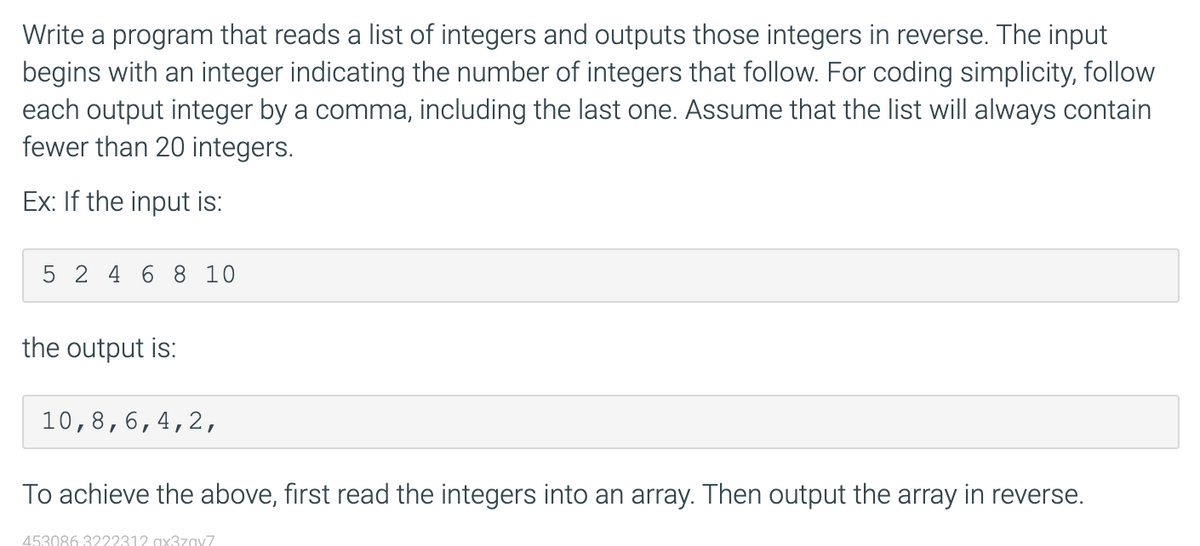 Write a program that reads a list of integers and outputs those integers in reverse. The input
begins with an integer indicating the number of integers that follow. For coding simplicity, follow
each output integer by a comma, including the last one. Assume that the list will always contain
fewer than 20 integers.
Ex: If the input is:
5 2 4 6 8 10
the output is:
10,8,6,4,2,
To achieve the above, first read the integers into an array. Then output the array in reverse.
453086 3222312 ax37zav7