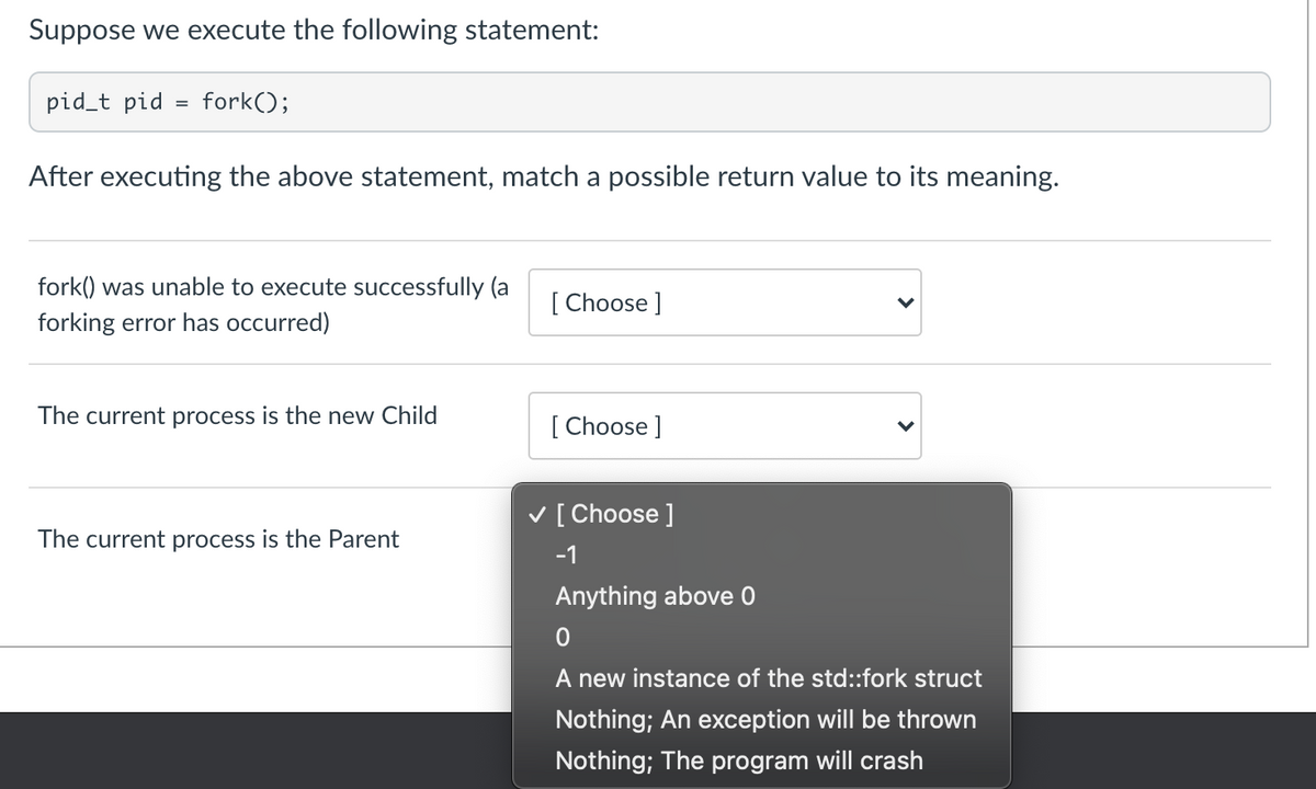 Suppose we execute the following statement:
pid_t pid
=
fork();
After executing the above statement, match a possible return value to its meaning.
fork() was unable to execute successfully (a
forking error has occurred)
The current process is the new Child
The current process is the Parent
[Choose ]
[Choose ]
✓ [Choose ]
-1
Anything above 0
0
A new instance of the std::fork struct
Nothing; An exception will be thrown
Nothing; The program will crash