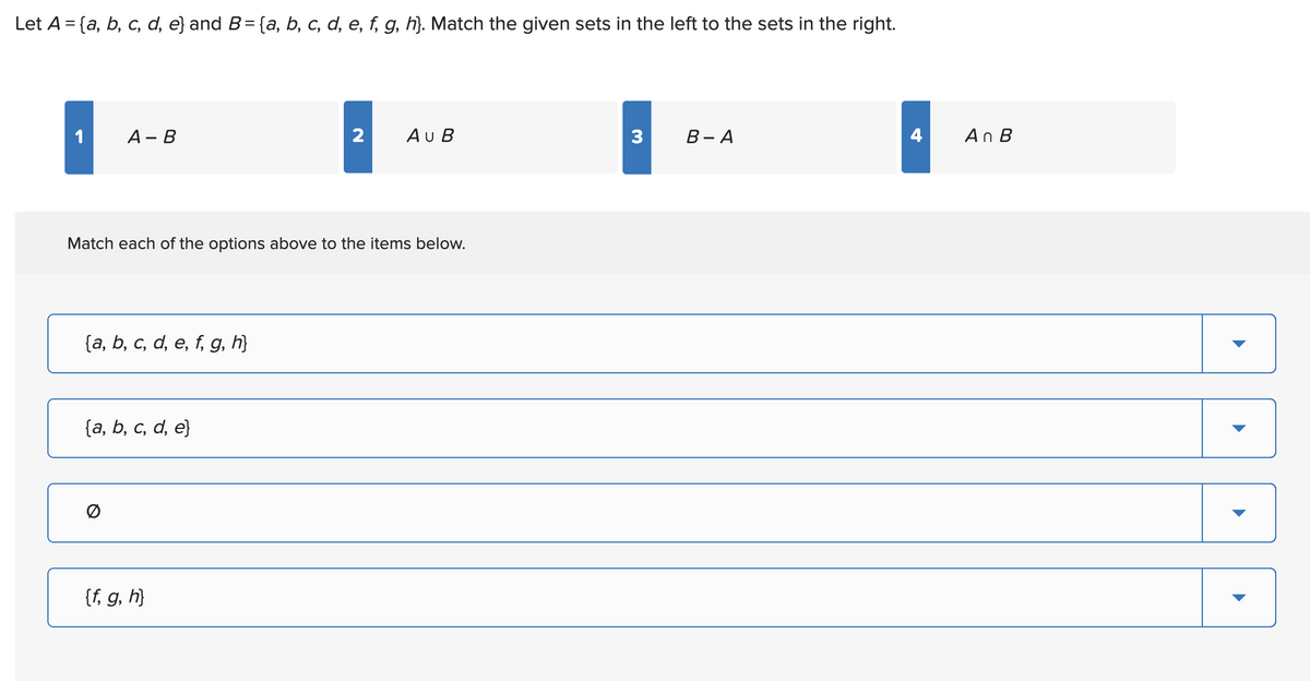 Let A = {a, b, c, d, e} and B = {a, b, c, d, e, f, g, h}. Match the given sets in the left to the sets in the right.
A - B
{a, b, c, d, e, f, g, h}
Match each of the options above to the items below.
{a, b, c, d, e}
2
{f, g, h}
AU B
3
B-A
4
An B