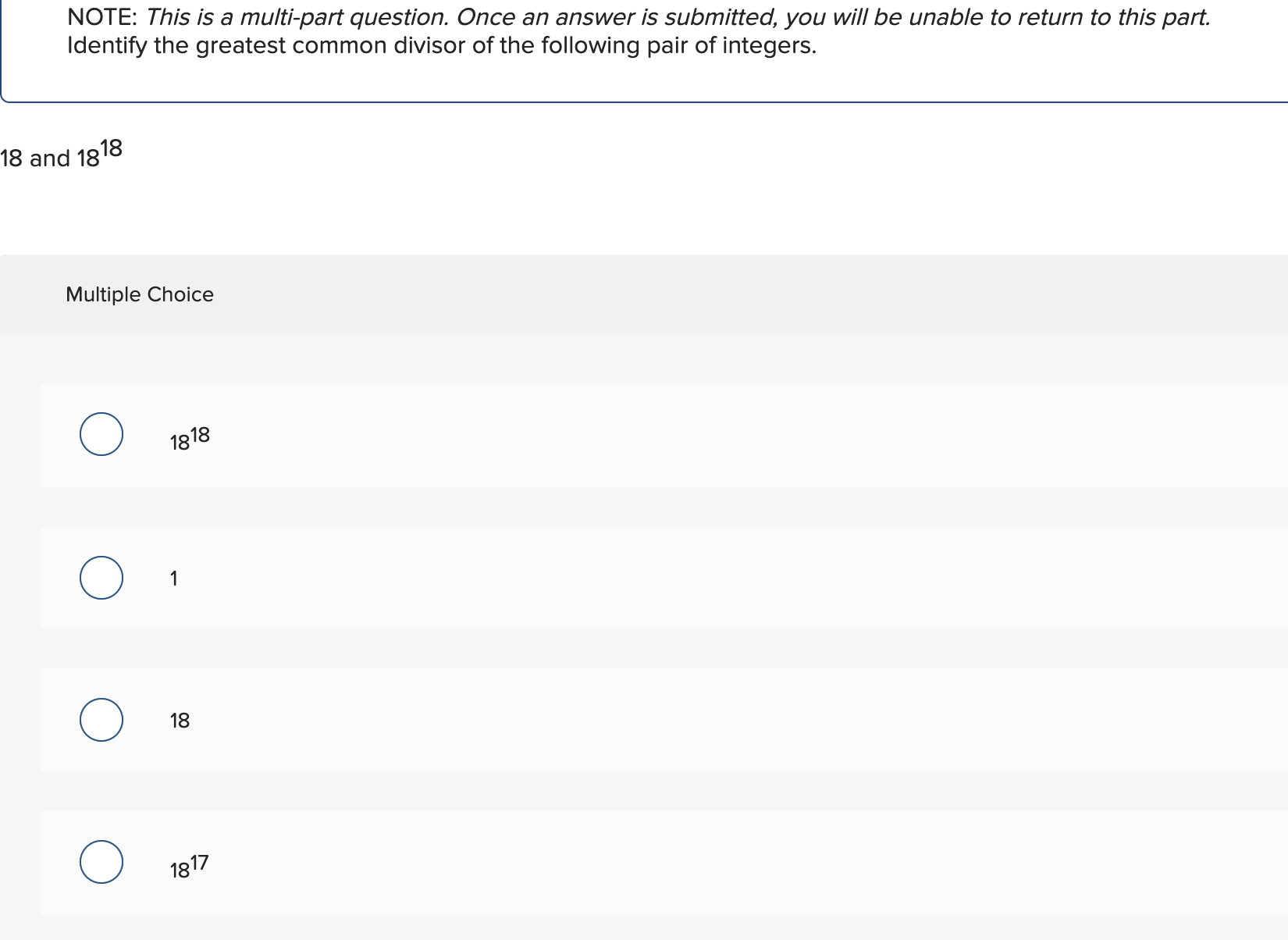 NOTE: This is a multi-part question. Once an answer is submitted, you will be unable to return to this part.
Identify the greatest common divisor of the following pair of integers.
18 and 1818
Multiple Choice
1818
18
1817