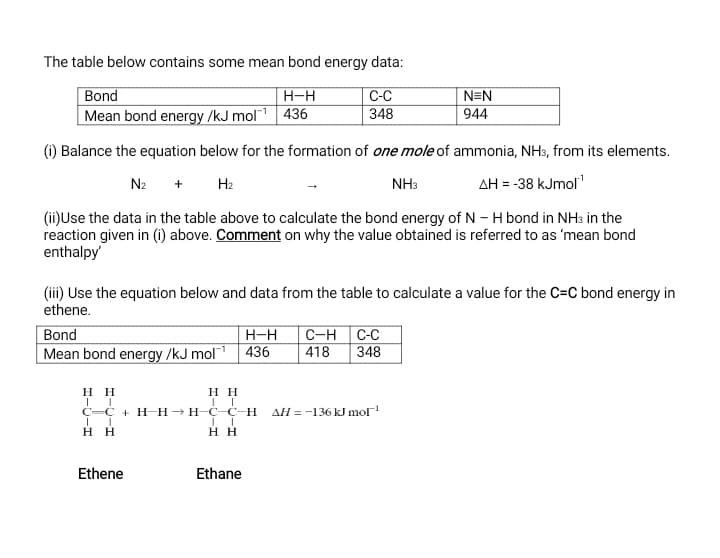 The table below contains some mean bond energy data:
Bond
C-C
348
H-H
N=N
Mean bond energy /kJ mol| 436
944
(i) Balance the equation below for the formation of one mole of ammonia, NH3, from its elements.
N2
+ H2
NH3
AH = -38 kJmol"
(ii)Use the data in the table above to calculate the bond energy of N - H bond in NH3 in the
reaction given in (1) above. Comment on why the value obtained is referred to as 'mean bond
enthalpy
(ii) Use the equation below and data from the table to calculate a value for the C=C bond energy in
ethene.
Bond
H-H
C-H C-C
348
Mean bond energy /kJ mol 436
418
нн
нн
С—С + Н Нэнс- с н
AH = -136 kJ mol
нн
н
Ethene
Ethane
