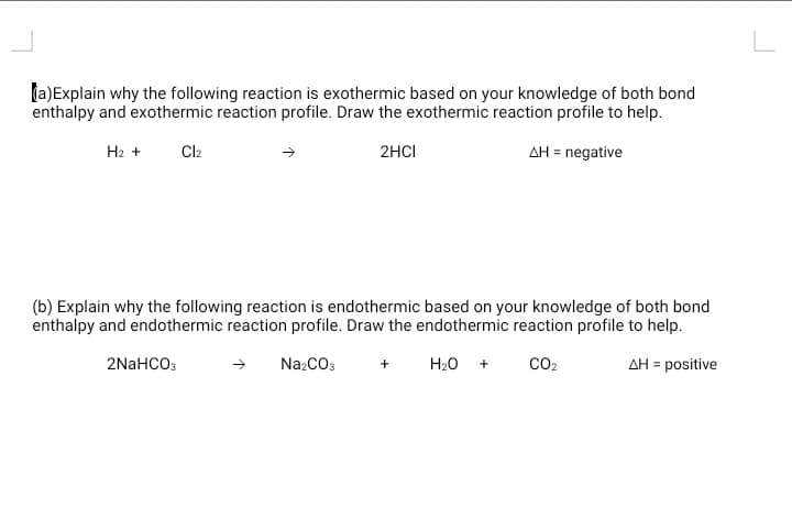 la)Explain why the following reaction is exothermic based on your knowledge of both bond
enthalpy and exothermic reaction profile. Draw the exothermic reaction profile to help.
H2 +
Cl2
2HCI
AH = negative
(b) Explain why the following reaction is endothermic based on your knowledge of both bond
enthalpy and endothermic reaction profile. Draw the endothermic reaction profile to help.
2NaHCO3
NazCO3
H20
CO2
AH = positive
+
