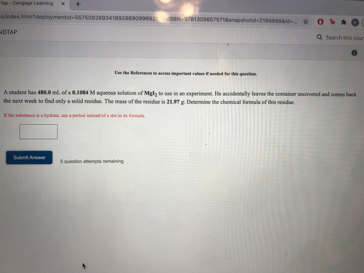 Tap - Cengage Learning
o/index.html?deploymentld%3D5575082893418928890996921elSBN=9781305657571&snapshotld%3D2199898&id3. *
NDTAP
Q Search this cour
Use the References to access important values if needed for this question.
A student has 480.0 mL of a 0.1084 M aqueous solution of MgI, to use in an experiment. He accidentally leaves the container uncovered and comes back
the next week to find only a solid residue. The mass of the residue is 21.97 g. Determine the chemical formula of this residue.
If the substance is a hydrate, use a period instead of a dot in its formula.
Submit Answer
5 question attempts remaining
