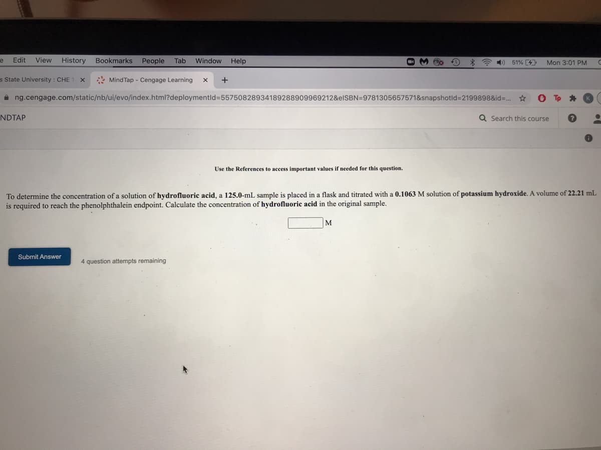 Edit
View
History
Bookmarks
People
Tab
Window
Help
*令)
51% [4
Mon 3:01 PM
s State University : CHE 1 X
* Mind Tap - Cengage Learning
+
i ng.cengage.com/static/nb/ui/evo/index.html?deploymentld%3D55750828934189288909969212&elSBN=9781305657571&snapshotld%3D2199898&id=..
NDTAP
Q Search this course
Use the References to access important values if needed for this question.
To determine the concentration of a solution of hydrofluoric acid, a 125.0-mL sample is placed in a flask and titrated with a 0.1063 M solution of potassium hydroxide. A volume of 22.21 mL
is required to reach the phenolphthalein endpoint. Calculate the concentration of hydrofluoric acid in the original sample.
Submit Answer
4 question attempts remaining
