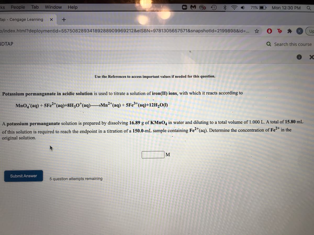 ks People
Tab
Window
Help
71% O
Mon 12:30 PM
Tap - Cengage Learning
0/index.html?deploymentld=D55750828934189288909969212&elSBN=9781305657571&snapshotld%3D2199898&id=..
Up
UDTAP
Q Search this course
Use the References to access important values
needed for this question.
Potassium permanganate in acidic solution is used to titrate a solution of iron(II) ions, with which it reacts according to
MnO, (aq) + 5Fe²*(aq)+8H3O*(aq)-
→Mn²+
(aq) + 5Fe*(aq)+12H20(1)
A potassium permanganate solution is prepared by dissolving 16.89 g of KMNO4 in water and diluting to a total volume of 1.000 L. A total of 15.80 mL
of this solution is required to reach the endpoint in a titration of a 150.0-mL sample containing Fe2*(aq). Determine the concentration of Fe2+ in the
original solution.
M
Submit Answer
5 question attempts remaining
