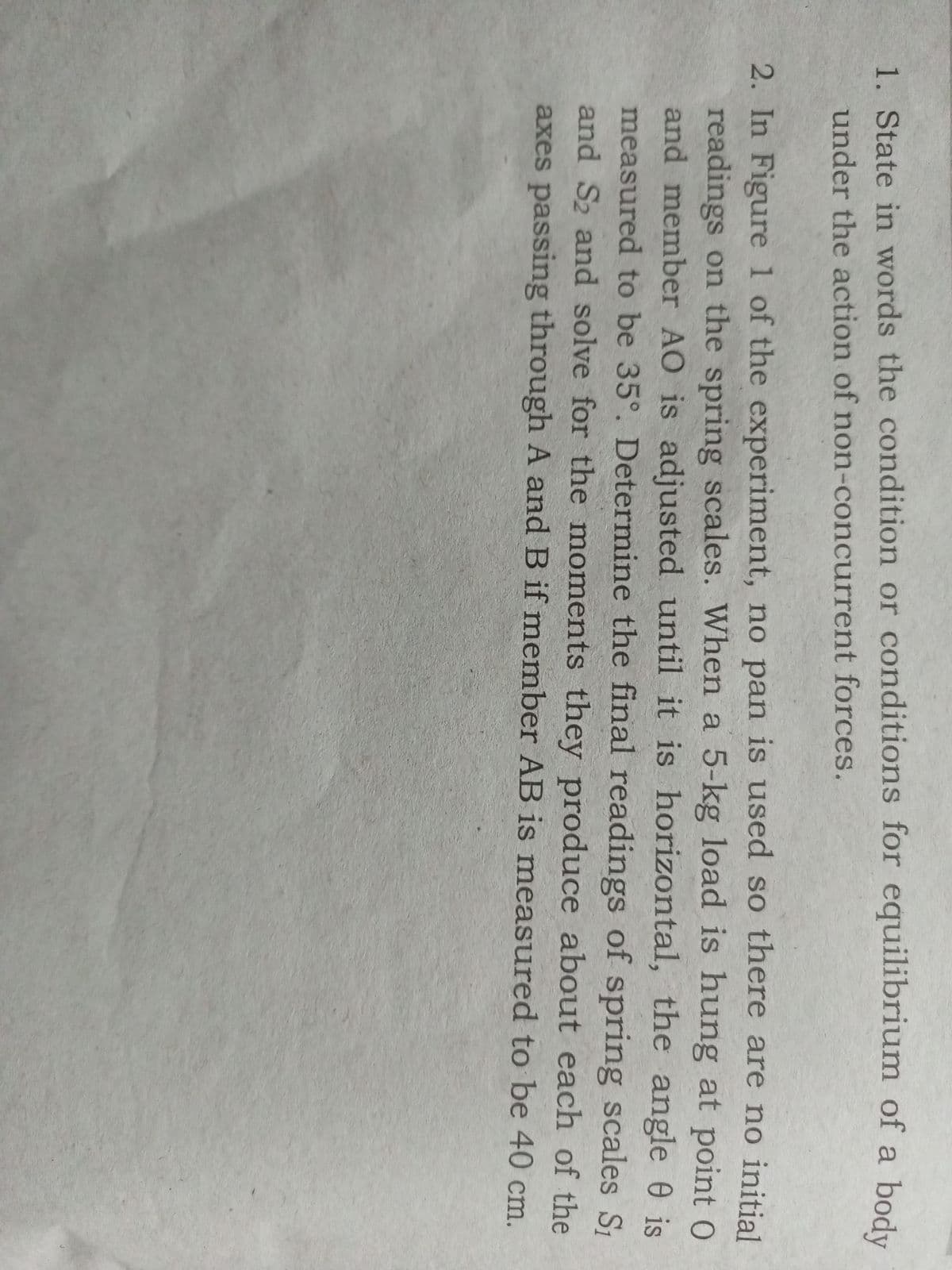 body
1. State in words the condition or conditions for equilibrium of a
under the action of non-concurrent forces.
2. In Figure 1 of the experiment, no pan is used so there are no initial
readings on the spring scales. When a 5-kg load is hung at point 0
and member AO is adjusted until it is horizontal, the angle 0 is
measured to be 35°. Determine the final readings of spring scales S₁
and S2 and solve for the moments they produce about each of the
axes passing through A and B if member AB is measured to be 40 cm.