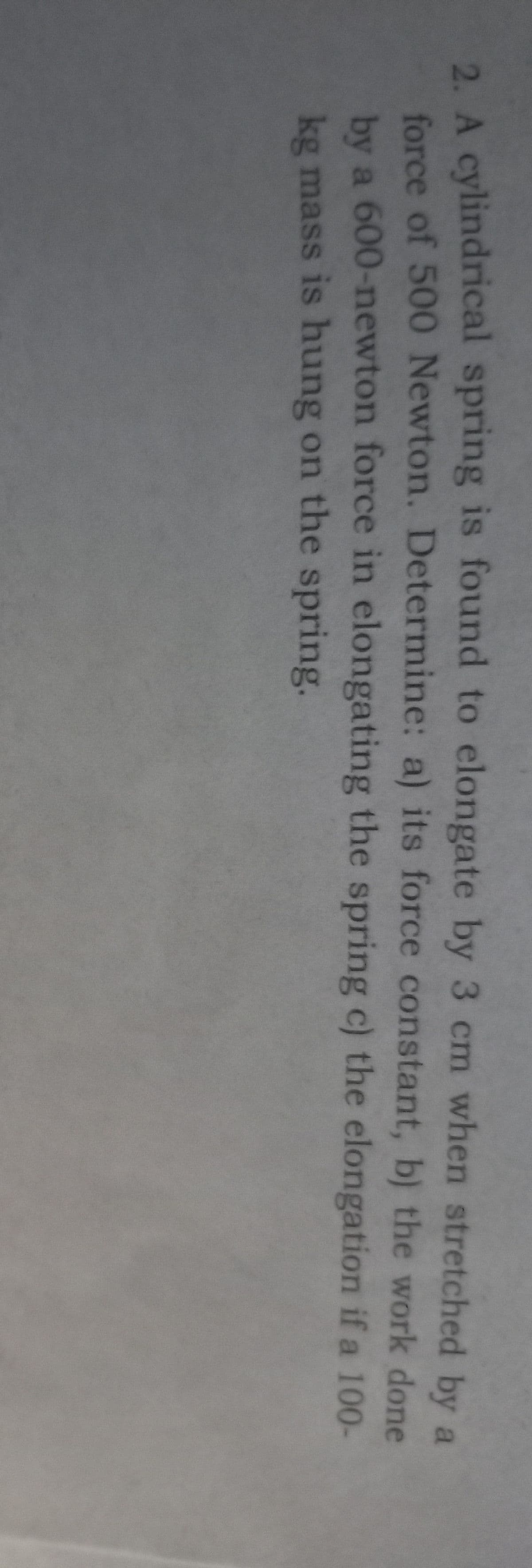 2. A cylindrical spring is found to elongate by 3 cm when stretched by a
force of 500 Newton. Determine: a) its force constant, b) the work done
by a 600-newton force in elongating the spring c) the elongation if a 100-
kg mass is hung on the spring.