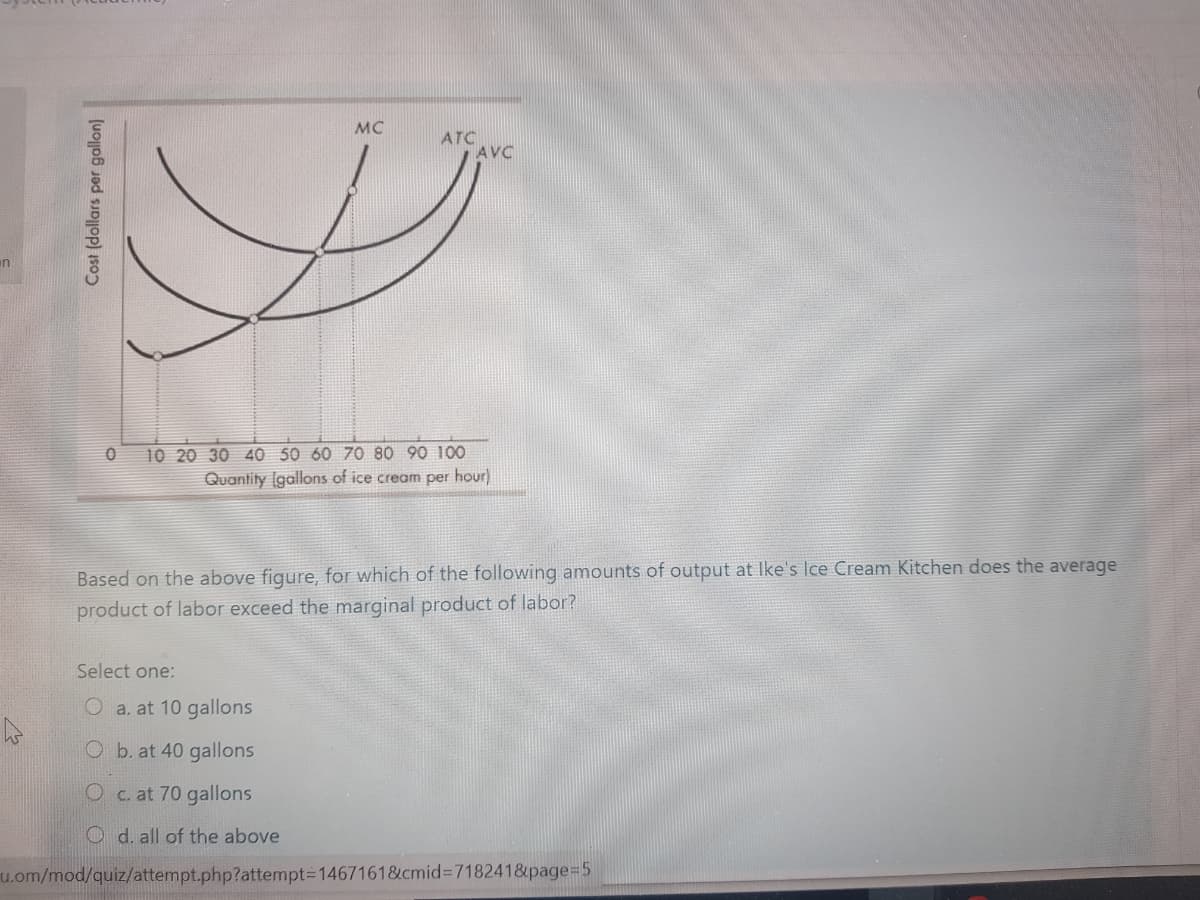 MC
ATC
AVC
10 20 30 40 50 60 70 80 90 100
Quantity (gallons of ice cream per hour)
Based on the above figure, for which of the following amounts of output at Ike's lce Cream Kitchen does the average
product of labor exceed the marginal product of labor?
Select one:
O a. at 10 gallons
O b. at 40 gallons
Oc. at 70 gallons
O d. all of the above
u.om/mod/quiz/attempt.php?attempt3D1467161&cmid%3D718241&page=D5
Cost (dollars per gallon)
