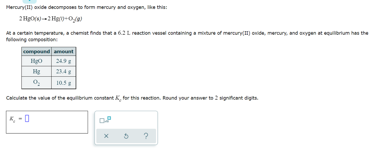 Mercury(II) oxide decomposes to form mercury and oxygen, like this:
2 HgO(s)→2 Hg(1)+O₂(g)
At a certain temperature, a chemist finds that a 6.2 L reaction vessel containing a mixture of mercury(II) oxide, mercury, and oxygen at equilibrium has the
following composition:
compound amount
HgO
24.9 g
Hg
23.4 g
0₂
10.5 g
Calculate the value of the equilibrium constant K for this reaction. Round your answer to 2 significant digits.
K = 0
x10
X