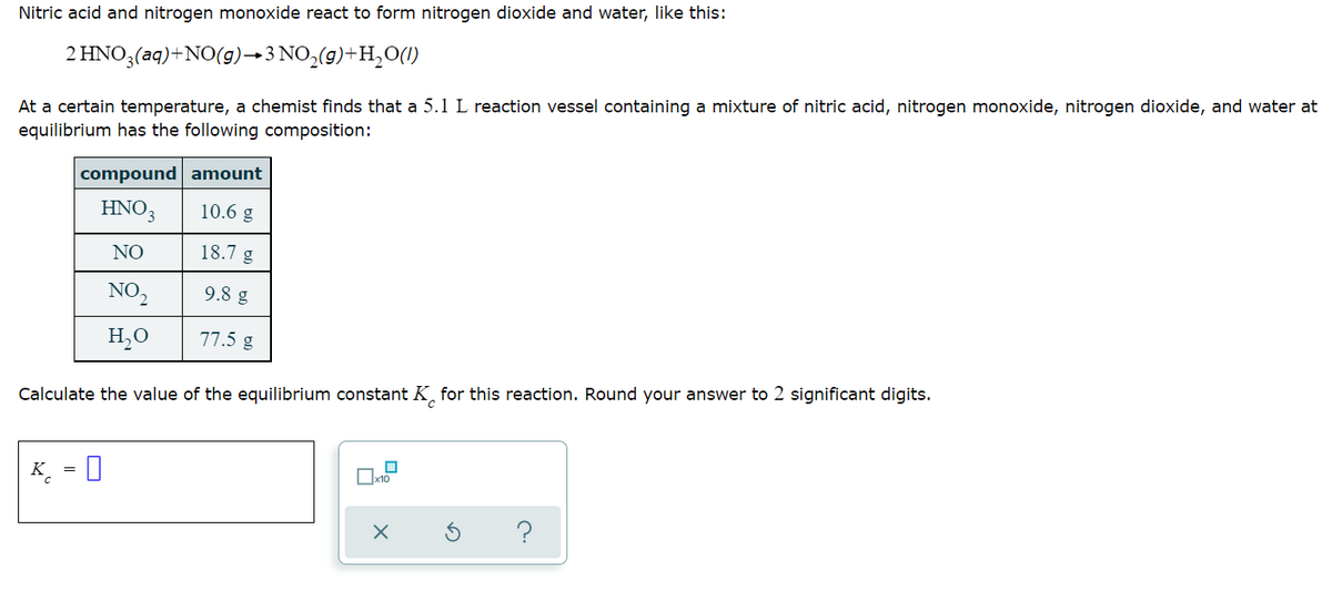 Nitric acid and nitrogen monoxide react to form nitrogen dioxide and water, like this:
2 HNO3(aq) + NO(g) →3 NO₂(g)+H₂O(1)
At a certain temperature, a chemist finds that a 5.1 L reaction vessel containing a mixture of nitric acid, nitrogen monoxide, nitrogen dioxide, and water at
equilibrium has the following composition:
compound amount
HNO3
10.6 g
NO
18.7 g
NO₂
9.8 g
H₂O
77.5 g
Calculate the value of the equilibrium constant K for this reaction. Round your answer to 2 significant digits.
0
K 0
?
x10
X