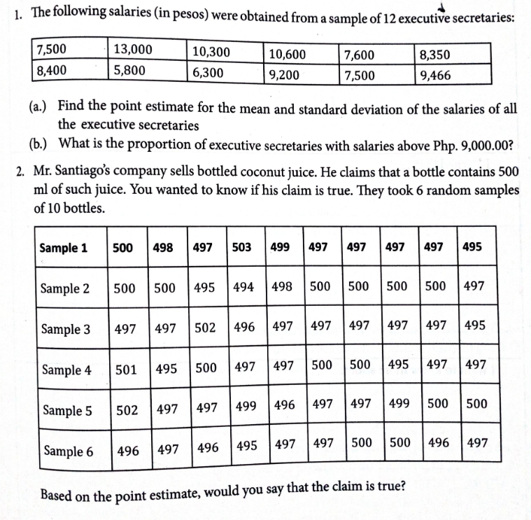 1. The following salaries (in pesos) were obtained from a sample of 12 executive secretaries:
7,500
13,000
10,300
7,600
10,600
8,350
8,400
5,800
6,300
9,200
7,500
9,466
(a.) Find the point estimate for the mean and standard deviation of the salaries of all
the executive secretaries
(b.) What is the proportion of executive secretaries with salaries above Php. 9,000.00?
2. Mr. Santiago's company sells bottled coconut juice. He claims that a bottle contains 500
ml of such juice. You wanted to know if his claim is true. They took 6 random samples
of 10 bottles.
Sample 1
500
498
497
503
499
497
497
| 497
497
495
Sample 2
500
500
| 495
494
498
500
500
500
500
497
Sample 3
497
497
502
496
497
497 497
497
497
495
Sample 4
495
500
497
497
500
500 495
497
497
501
Sample 5
497
497
499
496
|497
497
499
500
500
502
Sample 6
496
495
| 497
497
500
500
496
497
496
497
Based on the point estimate, would you say that the claim is true?
