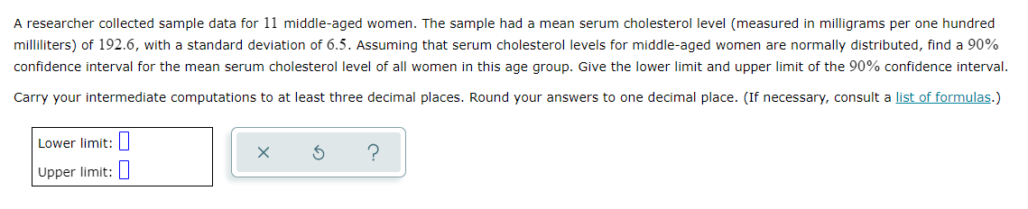 A researcher collected sample data for 11 middle-aged women. The sample had a mean serum cholesterol level (measured in milligrams per one hundred
milliliters) of 192.6, with a standard deviation of 6.5. Assuming that serum cholesterol levels for middle-aged women are normally distributed, find a 90%
confidence interval for the mean serum cholesterol level of all women in this age group. Give the lower limit and upper limit of the 90% confidence interval.
Carry your intermediate computations to at least three decimal places. Round your answers to one decimal place. (If necessary, consult a list of formulas.)
Lower limit: ]
Upper limit:
