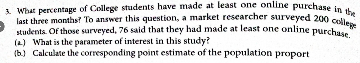 3. What percentage of College students have made at least one online purchase in the
last three months? To answer this question, a market researcher surveyed 200 college
students. Of those surveyed, 76 said that they had made at least one online purchase
(a.) What is the parameter of interest in this study?
(b.) Calculate the corresponding point estimate of the population proport
