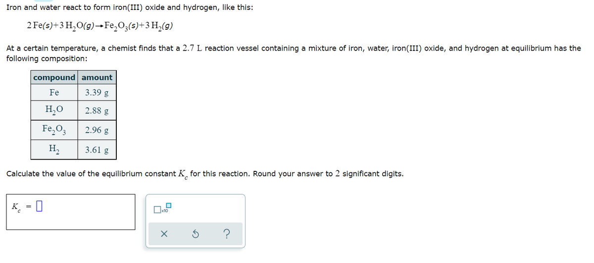 Iron and water react to form iron (III) oxide and hydrogen, like this:
2 Fe(s) + 3 H₂O(g) →Fe₂O3(s)+3H₂(g)
At a certain temperature, a chemist finds that a 2.7 L reaction vessel containing a mixture of iron, water, iron(III) oxide, and hydrogen at equilibrium has the
following composition:
compound amount
Fe
3.39 g
H₂O
2.88 g
Fe₂O3
2.96 g
H₂
3.61 g
Calculate the value of the equilibrium constant K for this reaction. Round your answer to 2 significant digits.
K 0
X
?