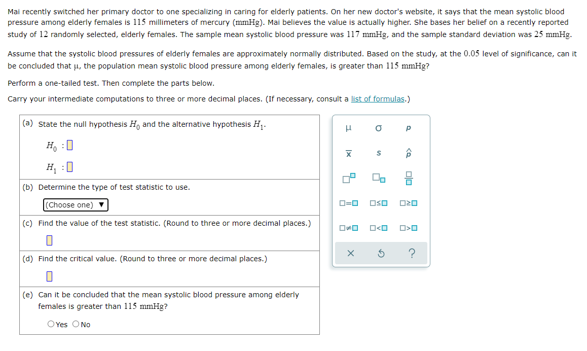 Mai recently switched her primary doctor to one specializing in caring for elderly patients. On her new doctor's website, it says that the mean systolic blood
pressure among elderly females is 115 millimeters of mercury (mmHg). Mai believes the value is actually higher. She bases her belief on a recently reported
study of 12 randomly selected, elderly females. The sample mean systolic blood pressure was 117 mmHg, and the sample standard deviation was 25 mmHg.
Assume that the systolic blood pressures of elderly females are approximately normally distributed. Based on the study, at the 0.05 level of significance, can it
be concluded that u, the population mean systolic blood pressure among elderly females, is greater than 115 mmHg?
Perform a one-tailed test. Then complete the parts below.
Carry your intermediate computations to three or more decimal places. (If necessary, consult a list of formulas.)
(a) State the null hypothesis H, and the alternative hypothesis H,.
Ho :0
H, :0
(b) Determine the type of test statistic to use.
(Choose one)
OSO
(c) Find the value of the test statistic. (Round to three or more decimal places.)
O<O
(d) Find the critical value. (Round to three or more decimal places.)
(e) Can it be concluded that the mean systolic blood pressure among elderly
females is greater than 115 mmHg?
O Yes ONo

